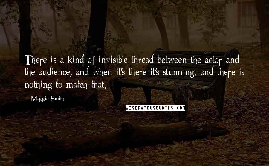 Maggie Smith Quotes: There is a kind of invisible thread between the actor and the audience, and when it's there it's stunning, and there is nothing to match that.