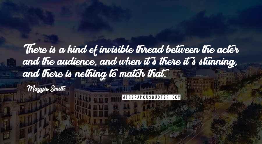 Maggie Smith Quotes: There is a kind of invisible thread between the actor and the audience, and when it's there it's stunning, and there is nothing to match that.