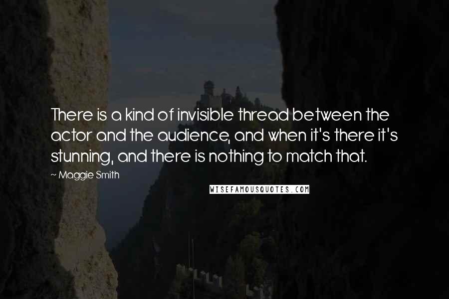 Maggie Smith Quotes: There is a kind of invisible thread between the actor and the audience, and when it's there it's stunning, and there is nothing to match that.