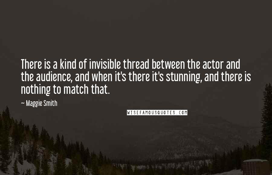 Maggie Smith Quotes: There is a kind of invisible thread between the actor and the audience, and when it's there it's stunning, and there is nothing to match that.