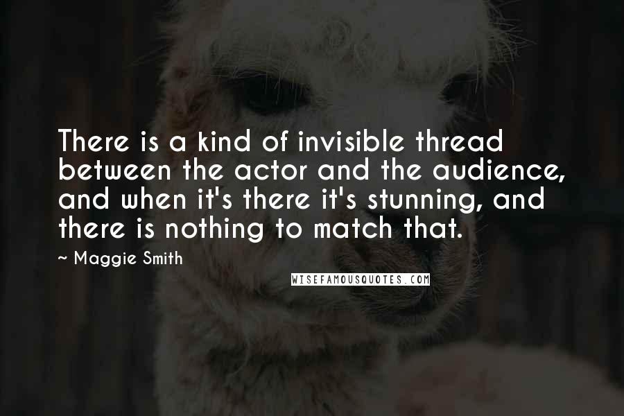 Maggie Smith Quotes: There is a kind of invisible thread between the actor and the audience, and when it's there it's stunning, and there is nothing to match that.