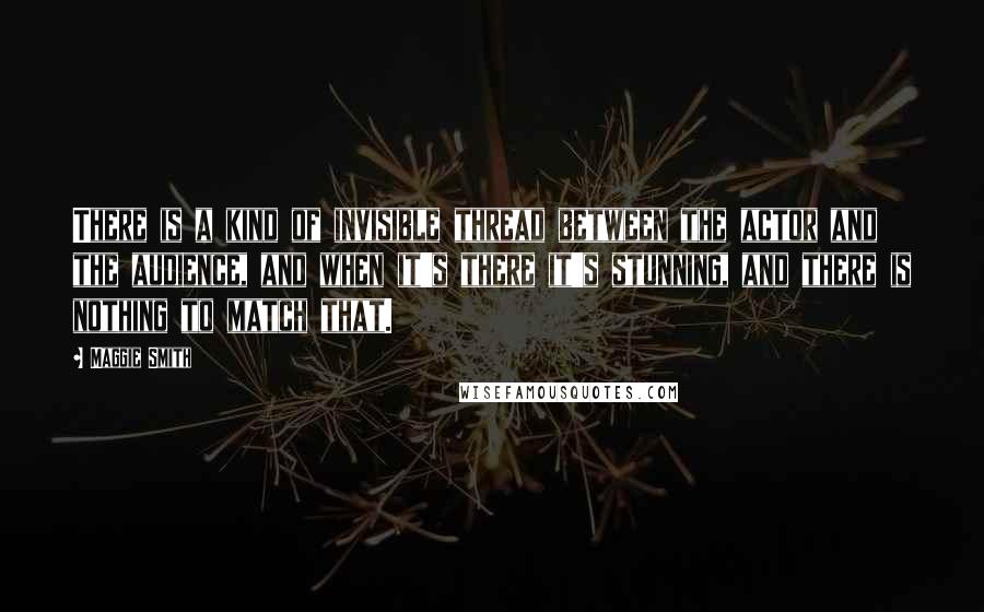 Maggie Smith Quotes: There is a kind of invisible thread between the actor and the audience, and when it's there it's stunning, and there is nothing to match that.
