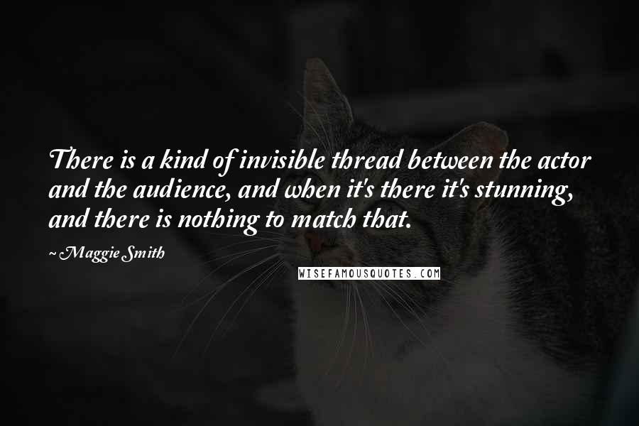 Maggie Smith Quotes: There is a kind of invisible thread between the actor and the audience, and when it's there it's stunning, and there is nothing to match that.