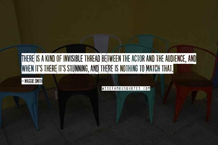 Maggie Smith Quotes: There is a kind of invisible thread between the actor and the audience, and when it's there it's stunning, and there is nothing to match that.