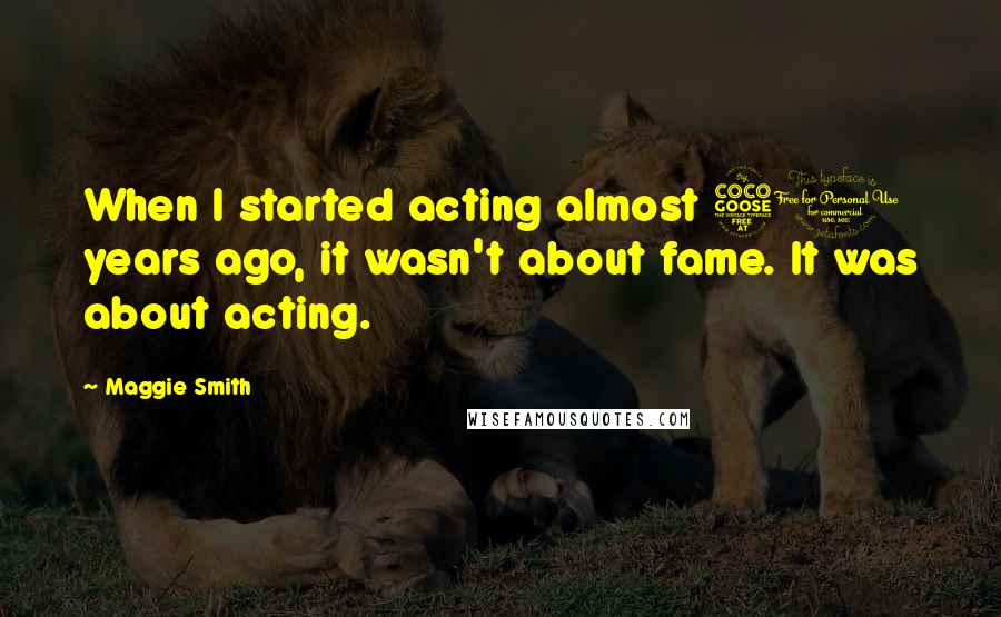 Maggie Smith Quotes: When I started acting almost 50 years ago, it wasn't about fame. It was about acting.