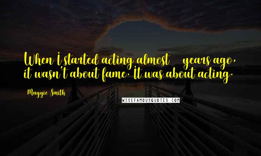 Maggie Smith Quotes: When I started acting almost 50 years ago, it wasn't about fame. It was about acting.