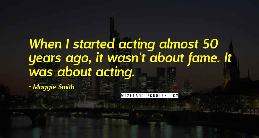 Maggie Smith Quotes: When I started acting almost 50 years ago, it wasn't about fame. It was about acting.