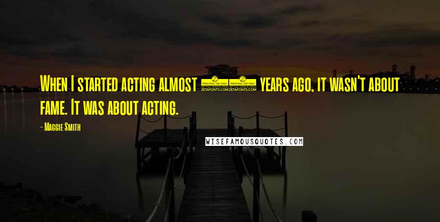 Maggie Smith Quotes: When I started acting almost 50 years ago, it wasn't about fame. It was about acting.