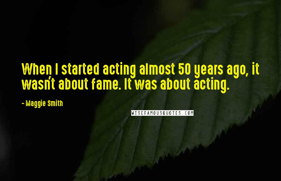 Maggie Smith Quotes: When I started acting almost 50 years ago, it wasn't about fame. It was about acting.
