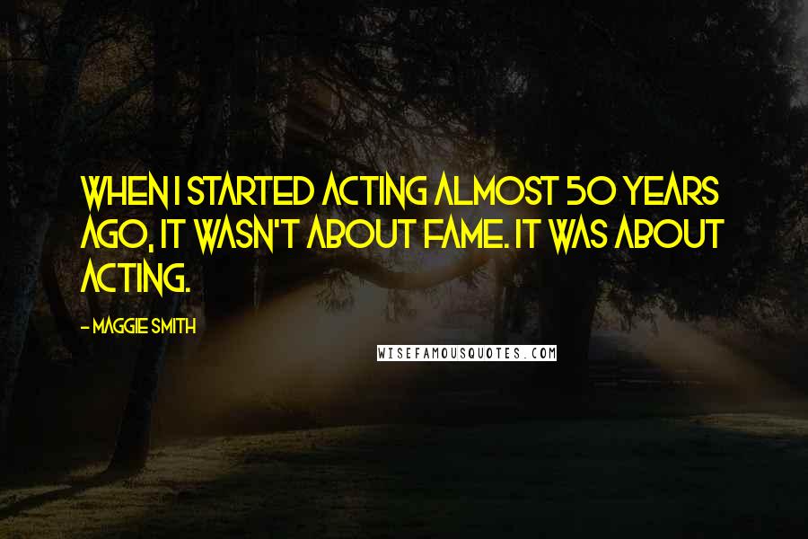 Maggie Smith Quotes: When I started acting almost 50 years ago, it wasn't about fame. It was about acting.