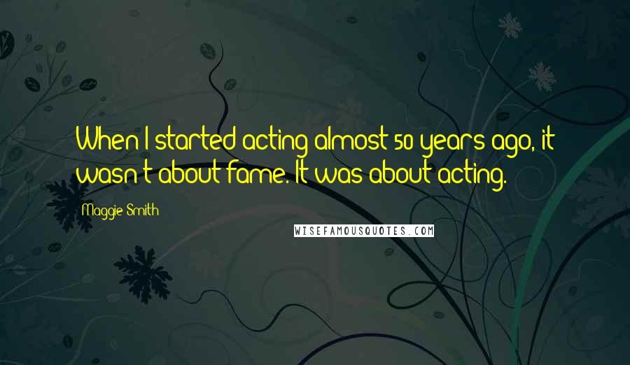 Maggie Smith Quotes: When I started acting almost 50 years ago, it wasn't about fame. It was about acting.