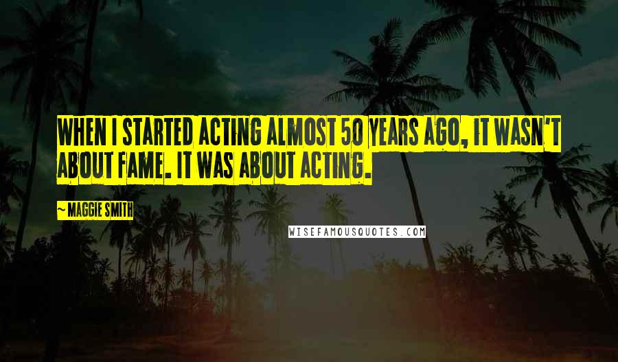 Maggie Smith Quotes: When I started acting almost 50 years ago, it wasn't about fame. It was about acting.