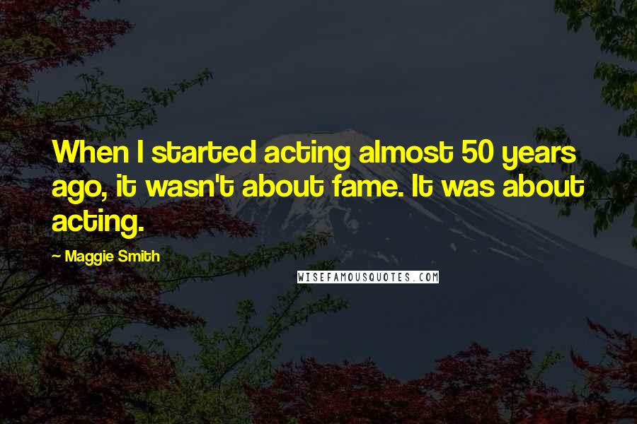 Maggie Smith Quotes: When I started acting almost 50 years ago, it wasn't about fame. It was about acting.