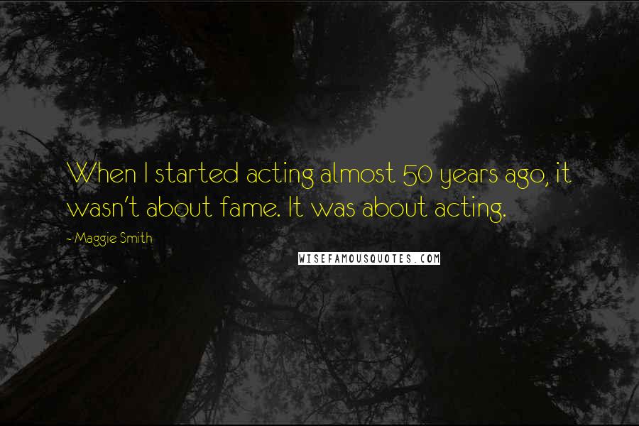 Maggie Smith Quotes: When I started acting almost 50 years ago, it wasn't about fame. It was about acting.