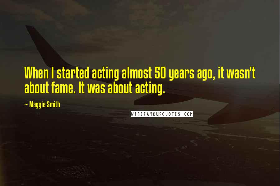 Maggie Smith Quotes: When I started acting almost 50 years ago, it wasn't about fame. It was about acting.