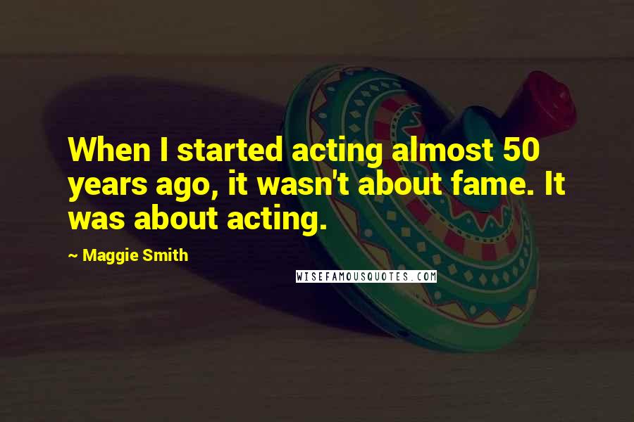 Maggie Smith Quotes: When I started acting almost 50 years ago, it wasn't about fame. It was about acting.