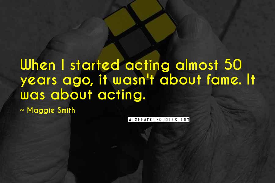 Maggie Smith Quotes: When I started acting almost 50 years ago, it wasn't about fame. It was about acting.