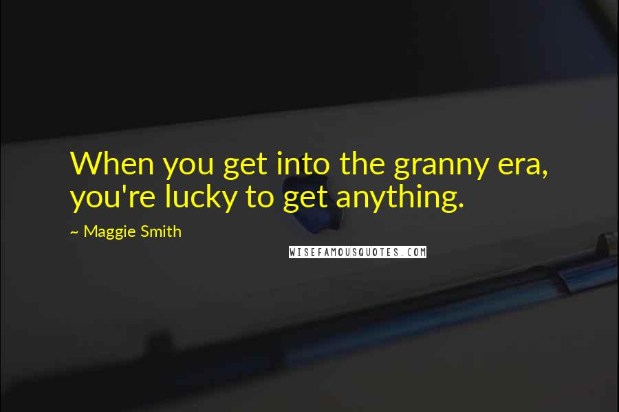 Maggie Smith Quotes: When you get into the granny era, you're lucky to get anything.