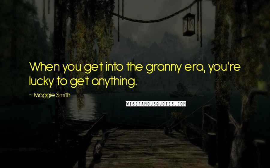 Maggie Smith Quotes: When you get into the granny era, you're lucky to get anything.