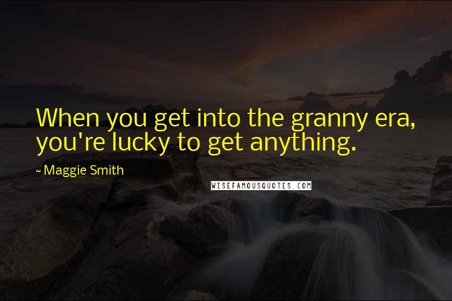 Maggie Smith Quotes: When you get into the granny era, you're lucky to get anything.