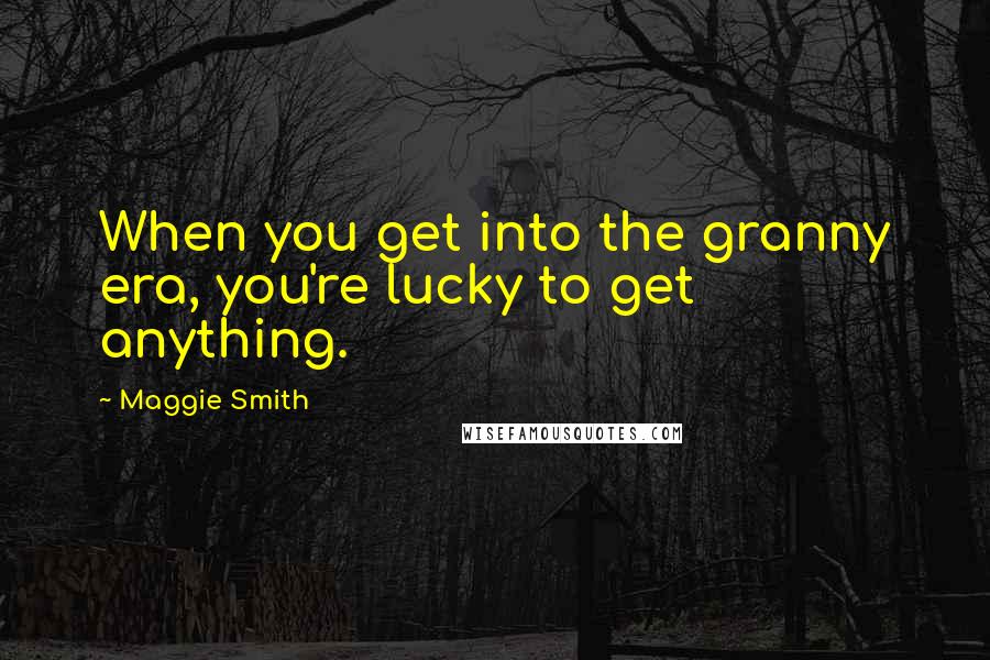 Maggie Smith Quotes: When you get into the granny era, you're lucky to get anything.