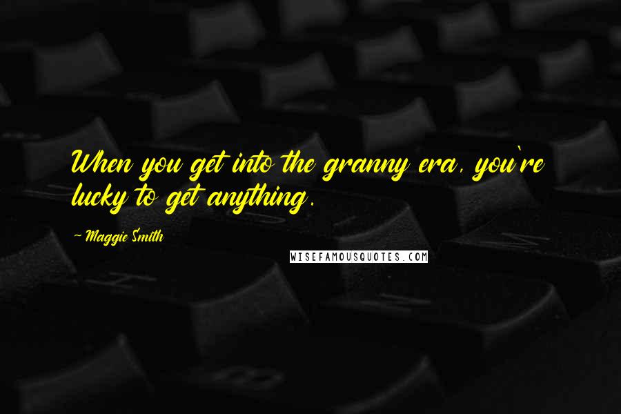 Maggie Smith Quotes: When you get into the granny era, you're lucky to get anything.