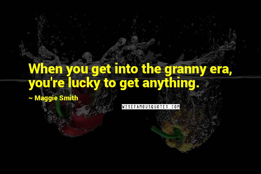 Maggie Smith Quotes: When you get into the granny era, you're lucky to get anything.