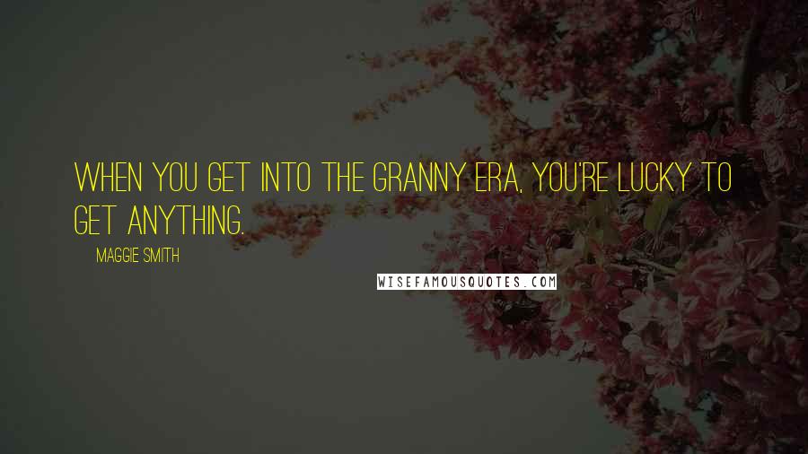 Maggie Smith Quotes: When you get into the granny era, you're lucky to get anything.