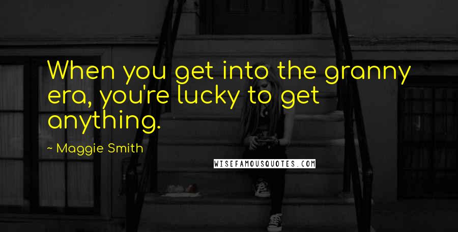 Maggie Smith Quotes: When you get into the granny era, you're lucky to get anything.