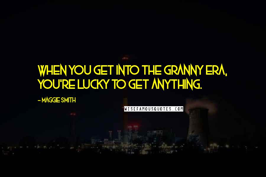 Maggie Smith Quotes: When you get into the granny era, you're lucky to get anything.