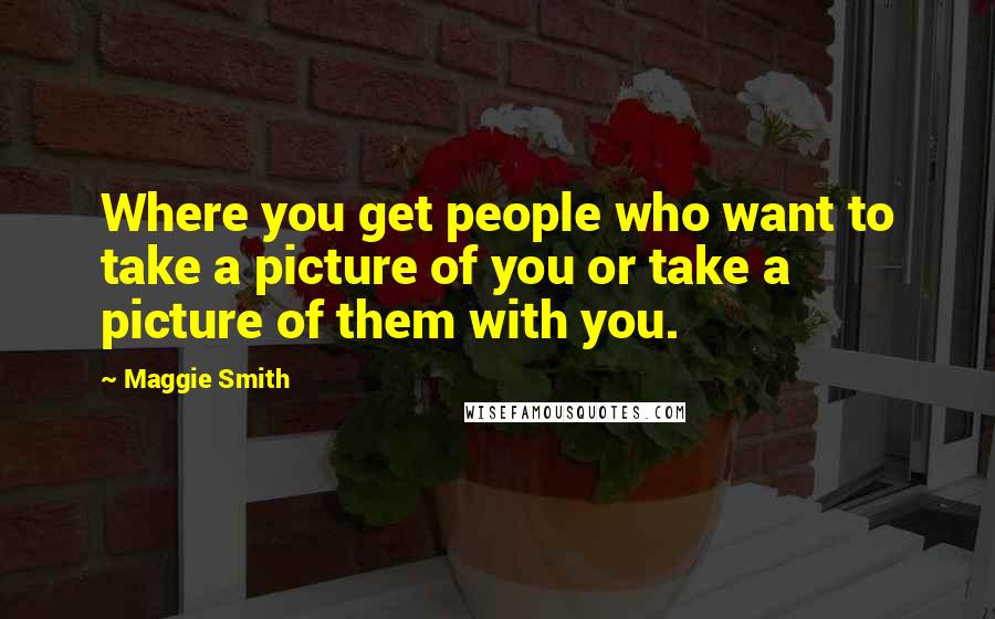 Maggie Smith Quotes: Where you get people who want to take a picture of you or take a picture of them with you.