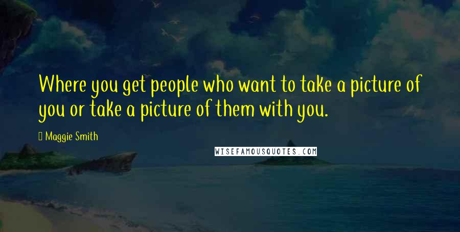 Maggie Smith Quotes: Where you get people who want to take a picture of you or take a picture of them with you.