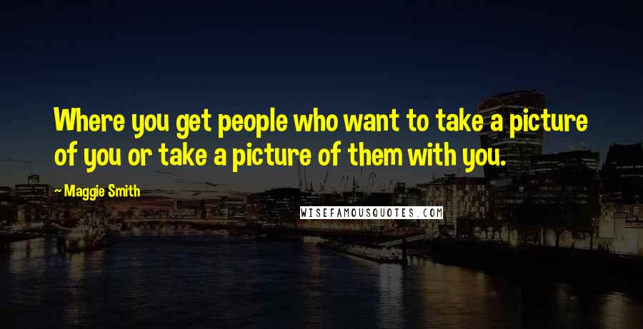 Maggie Smith Quotes: Where you get people who want to take a picture of you or take a picture of them with you.