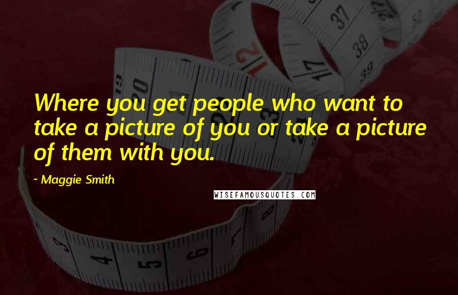 Maggie Smith Quotes: Where you get people who want to take a picture of you or take a picture of them with you.