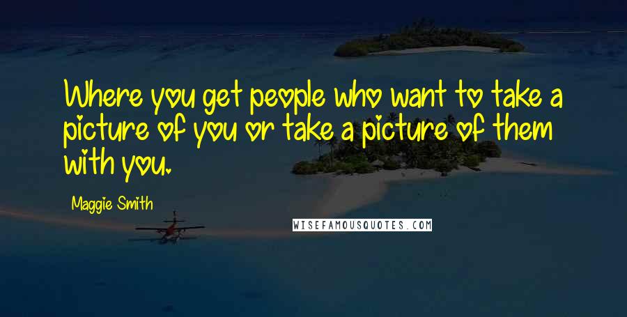 Maggie Smith Quotes: Where you get people who want to take a picture of you or take a picture of them with you.