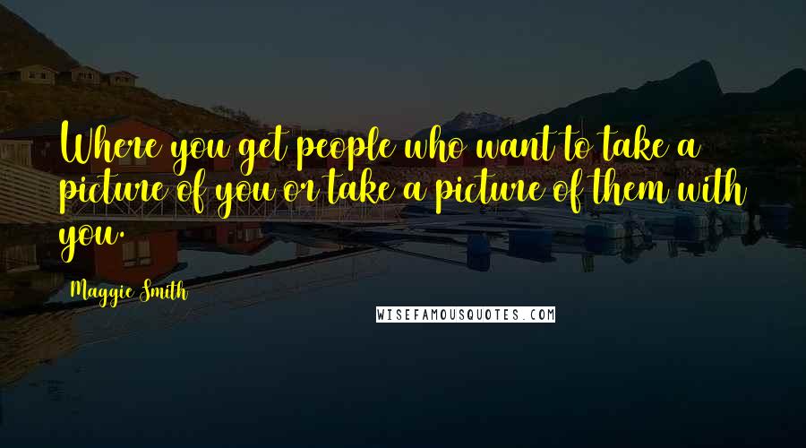 Maggie Smith Quotes: Where you get people who want to take a picture of you or take a picture of them with you.