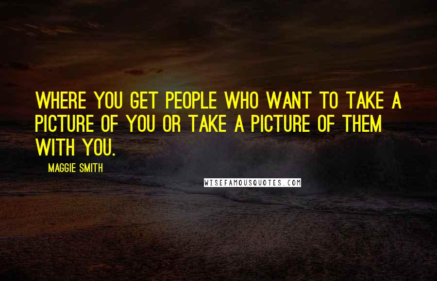 Maggie Smith Quotes: Where you get people who want to take a picture of you or take a picture of them with you.