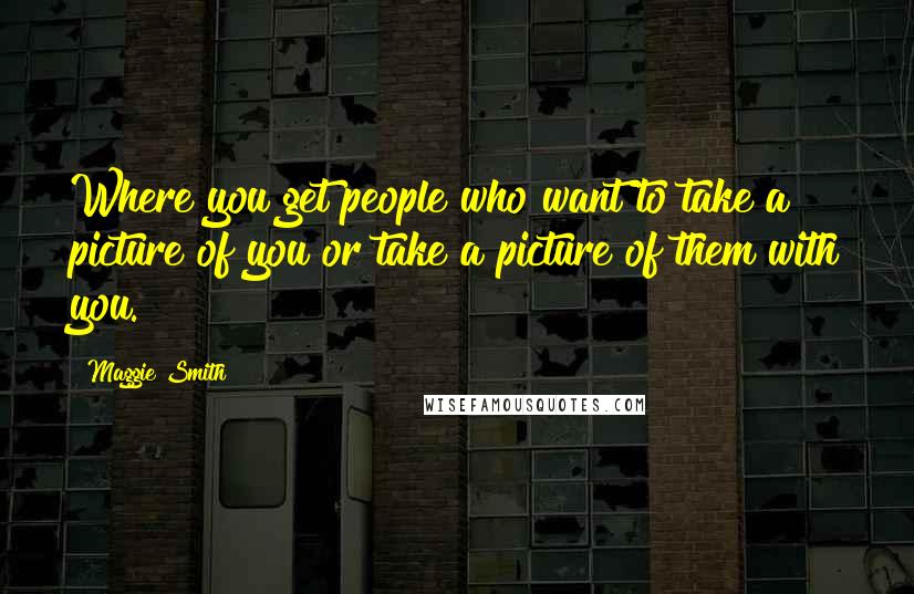Maggie Smith Quotes: Where you get people who want to take a picture of you or take a picture of them with you.