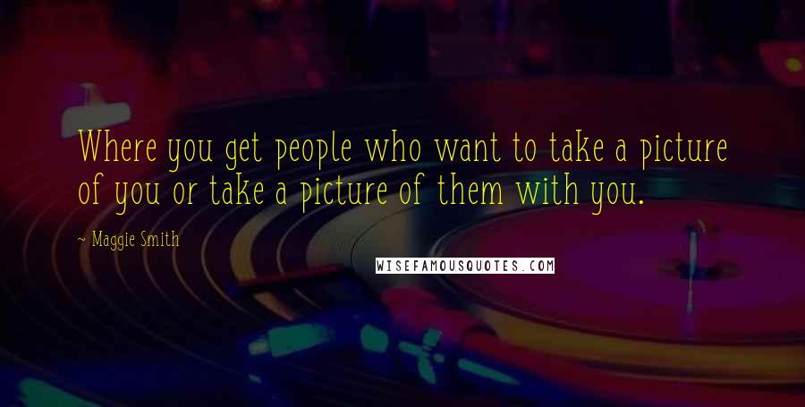 Maggie Smith Quotes: Where you get people who want to take a picture of you or take a picture of them with you.