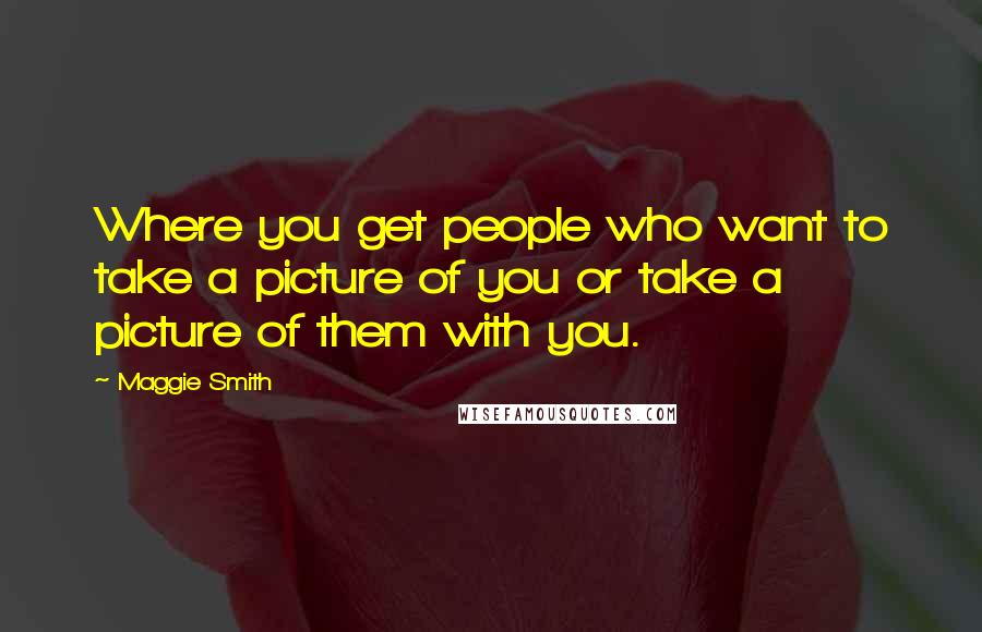 Maggie Smith Quotes: Where you get people who want to take a picture of you or take a picture of them with you.