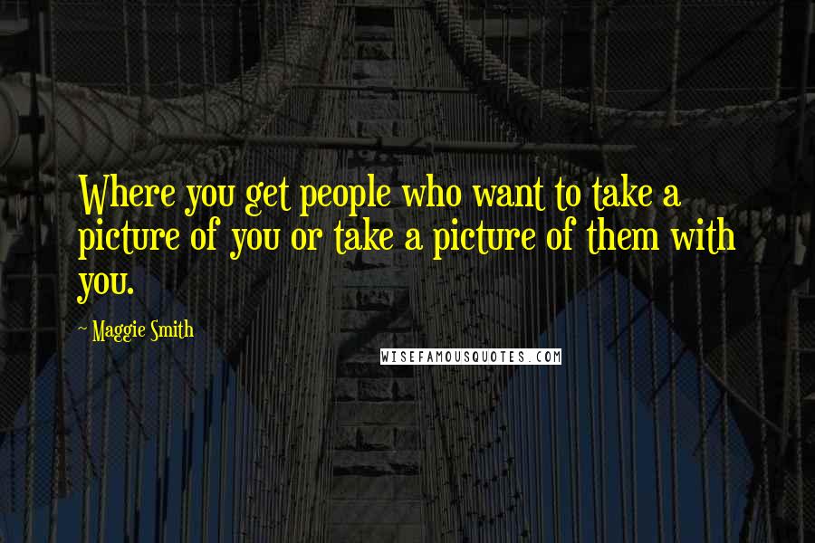 Maggie Smith Quotes: Where you get people who want to take a picture of you or take a picture of them with you.