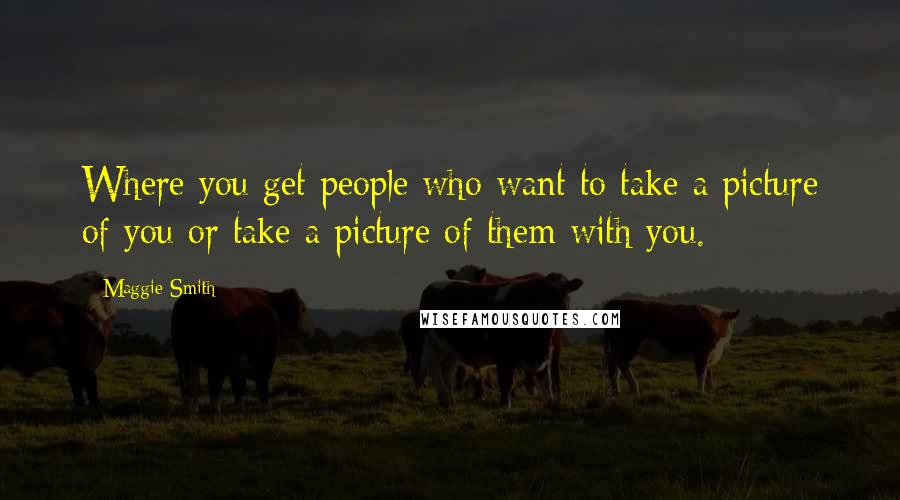 Maggie Smith Quotes: Where you get people who want to take a picture of you or take a picture of them with you.