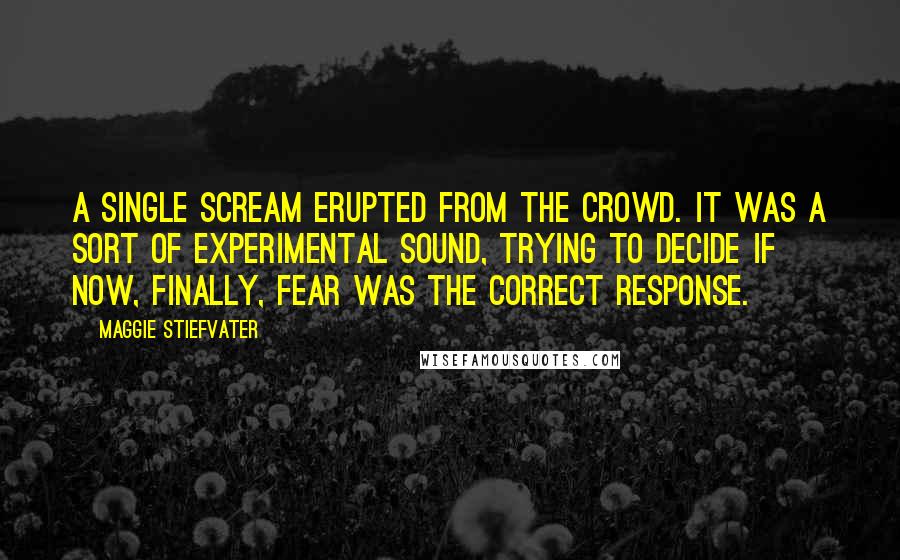 Maggie Stiefvater Quotes: A single scream erupted from the crowd. It was a sort of experimental sound, trying to decide if now, finally, fear was the correct response.