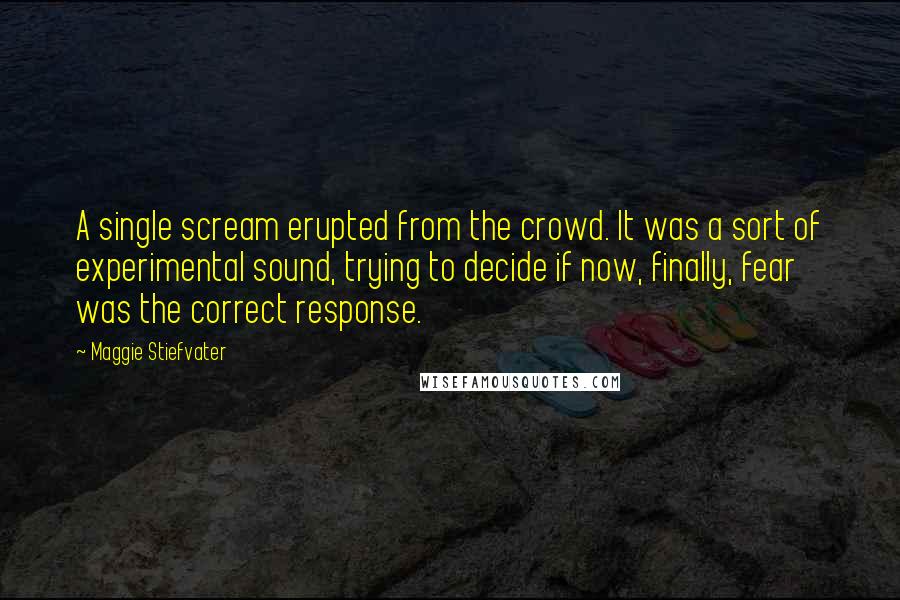 Maggie Stiefvater Quotes: A single scream erupted from the crowd. It was a sort of experimental sound, trying to decide if now, finally, fear was the correct response.