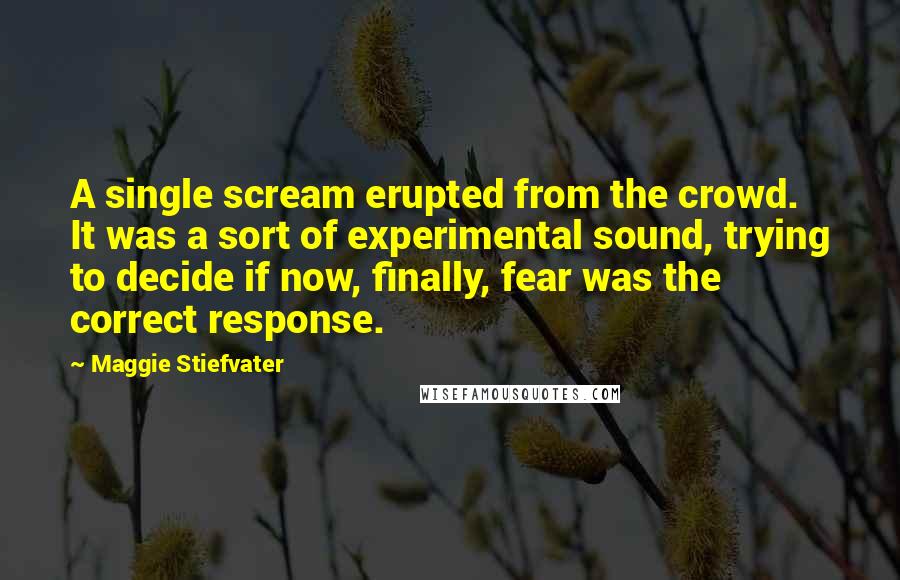 Maggie Stiefvater Quotes: A single scream erupted from the crowd. It was a sort of experimental sound, trying to decide if now, finally, fear was the correct response.