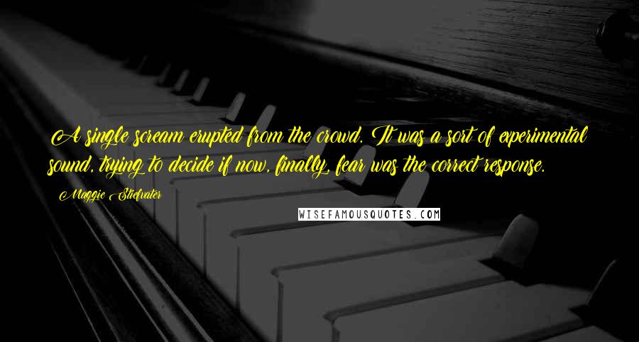 Maggie Stiefvater Quotes: A single scream erupted from the crowd. It was a sort of experimental sound, trying to decide if now, finally, fear was the correct response.