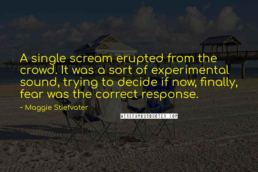 Maggie Stiefvater Quotes: A single scream erupted from the crowd. It was a sort of experimental sound, trying to decide if now, finally, fear was the correct response.