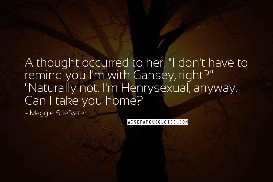Maggie Stiefvater Quotes: A thought occurred to her. "I don't have to remind you I'm with Gansey, right?" "Naturally not. I'm Henrysexual, anyway. Can I take you home?