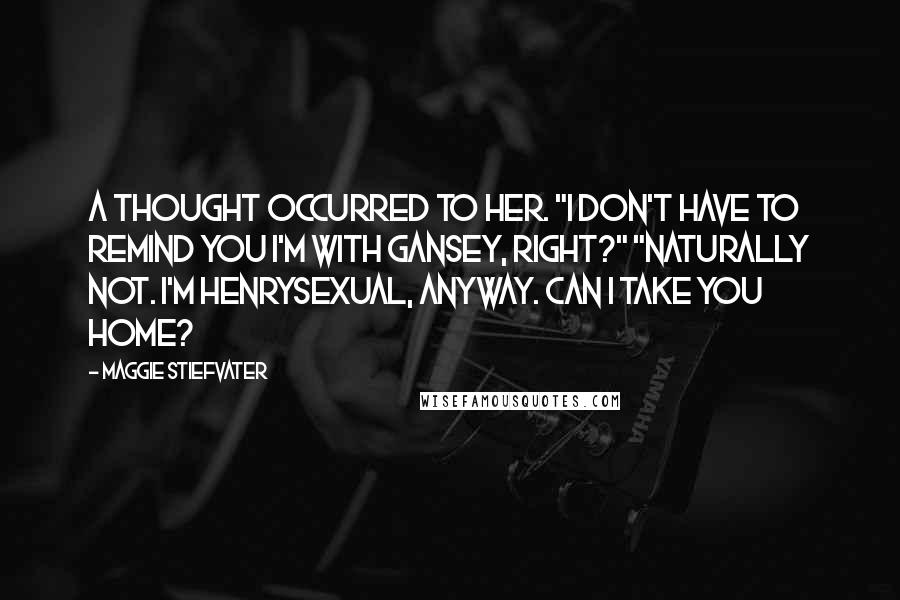 Maggie Stiefvater Quotes: A thought occurred to her. "I don't have to remind you I'm with Gansey, right?" "Naturally not. I'm Henrysexual, anyway. Can I take you home?