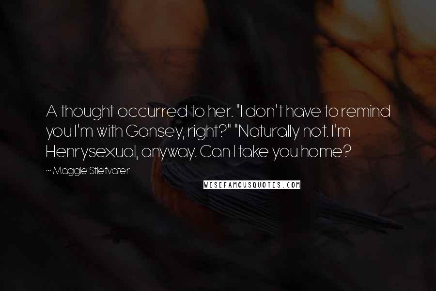 Maggie Stiefvater Quotes: A thought occurred to her. "I don't have to remind you I'm with Gansey, right?" "Naturally not. I'm Henrysexual, anyway. Can I take you home?